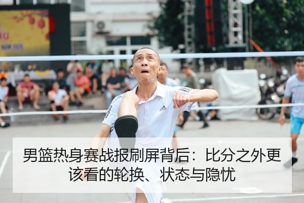 男篮热身赛战报刷屏背后：比分之外更该看的轮换、状态与隐忧